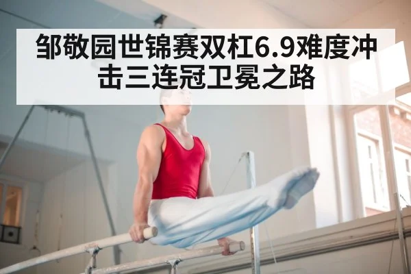 邹敬园世锦赛双杠6.9难度冲击三连冠卫冕之路