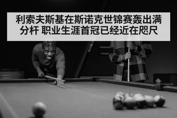 利索夫斯基在斯诺克世锦赛轰出满分杆 职业生涯首冠已经近在咫尺